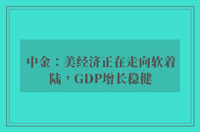 中金：美经济正在走向软着陆，GDP增长稳健