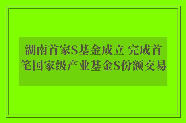 湖南首家S基金成立 完成首笔国家级产业基金S份额交易