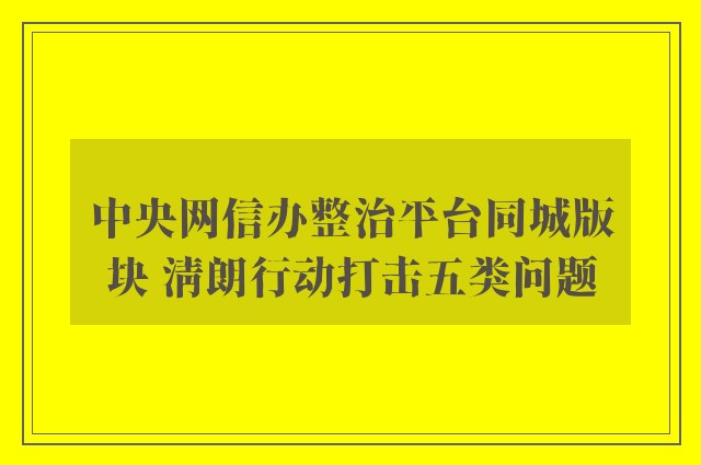 中央网信办整治平台同城版块 清朗行动打击五类问题