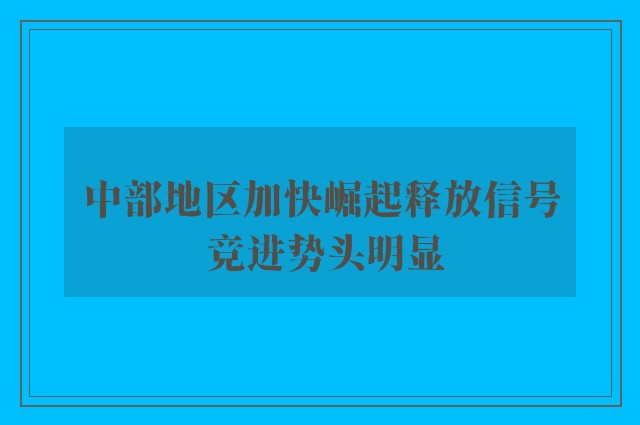 中部地区加快崛起释放信号 竞进势头明显