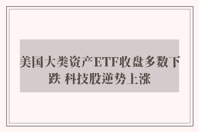 美国大类资产ETF收盘多数下跌 科技股逆势上涨