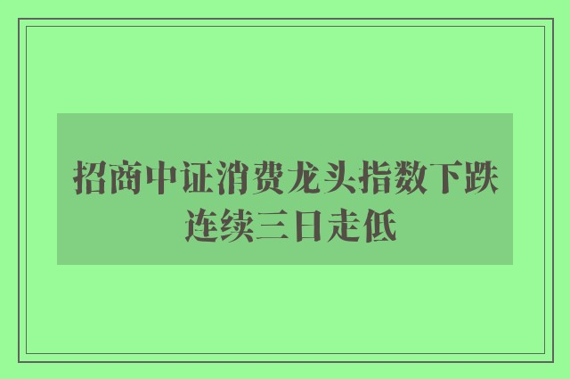 招商中证消费龙头指数下跌 连续三日走低