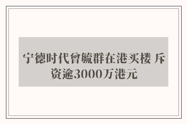 宁德时代曾毓群在港买楼 斥资逾3000万港元