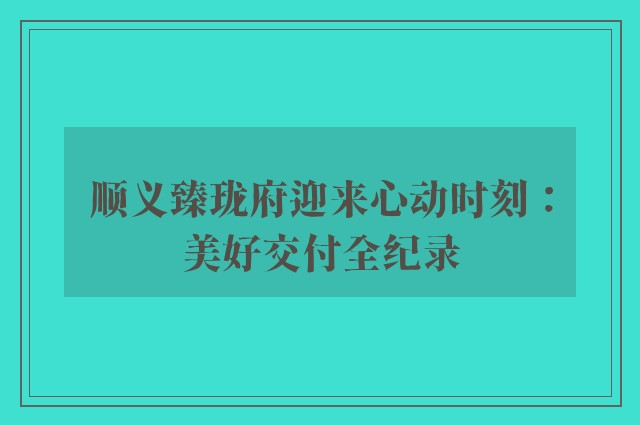 顺义臻珑府迎来心动时刻：美好交付全纪录