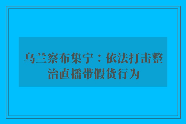 乌兰察布集宁：依法打击整治直播带假货行为