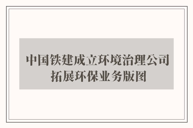 中国铁建成立环境治理公司 拓展环保业务版图