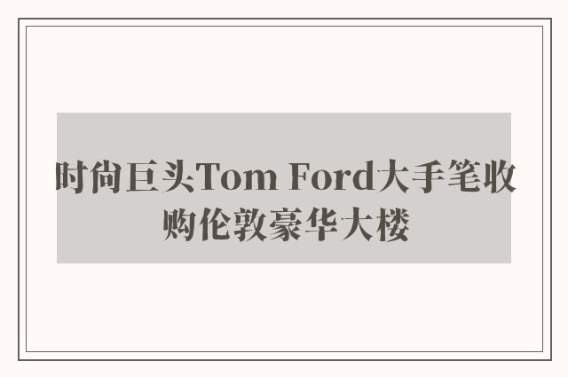 时尚巨头Tom Ford大手笔收购伦敦豪华大楼