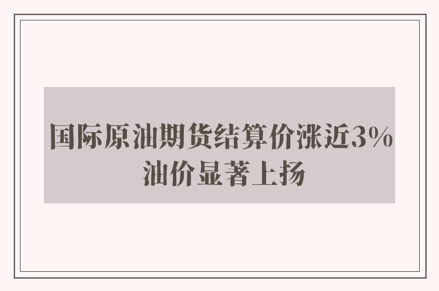 国际原油期货结算价涨近3% 油价显著上扬