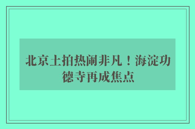 北京土拍热闹非凡！海淀功德寺再成焦点