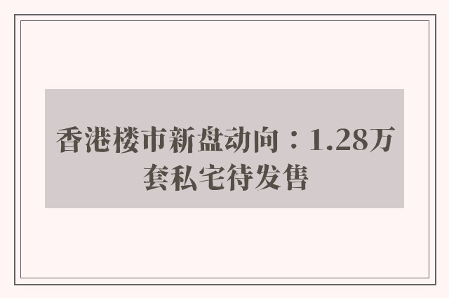 香港楼市新盘动向：1.28万套私宅待发售