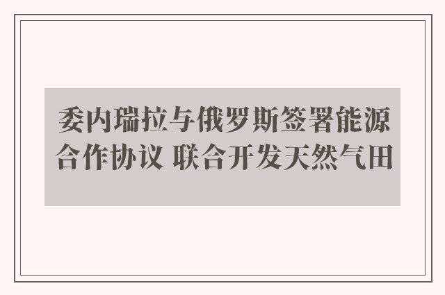 委内瑞拉与俄罗斯签署能源合作协议 联合开发天然气田