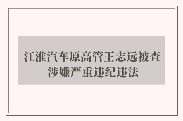 江淮汽车原高管王志远被查 涉嫌严重违纪违法