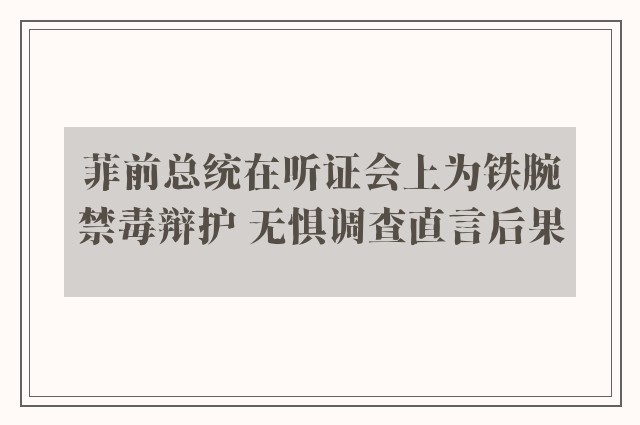 菲前总统在听证会上为铁腕禁毒辩护 无惧调查直言后果