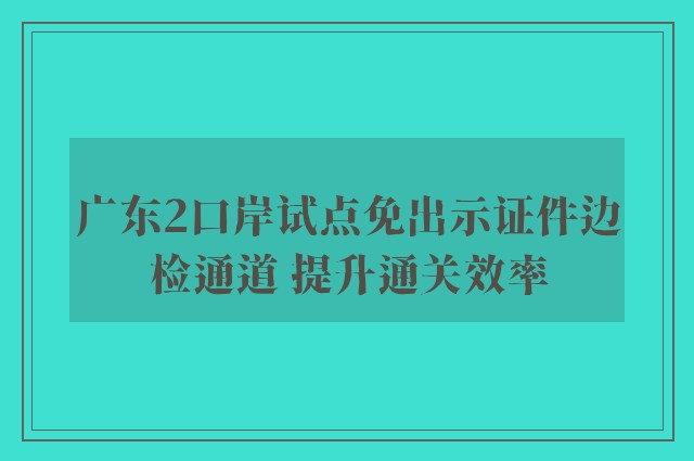 广东2口岸试点免出示证件边检通道 提升通关效率