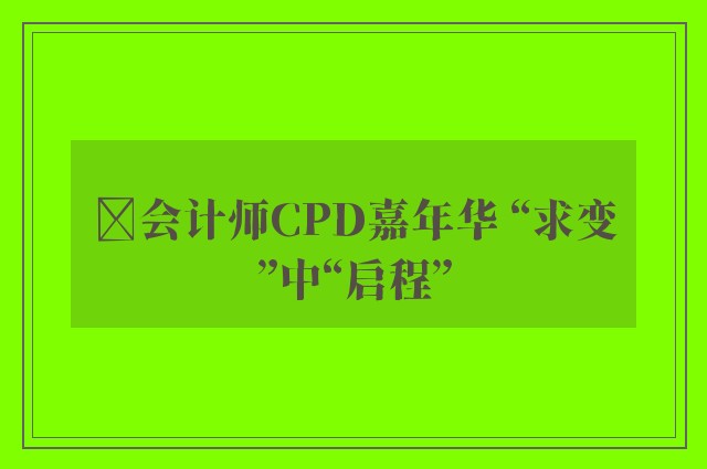 ﻿会计师CPD嘉年华 “求变”中“启程”