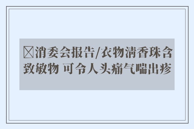 ﻿消委会报告/衣物清香珠含致敏物 可令人头痛气喘出疹