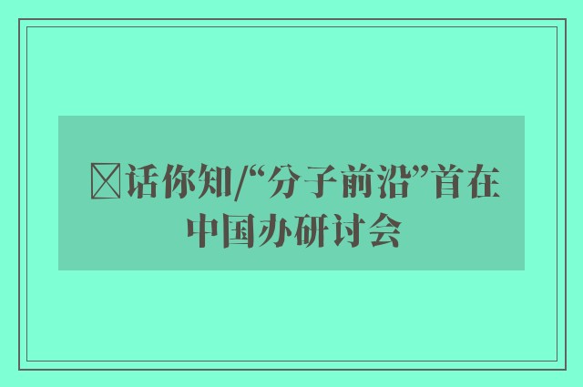 ﻿话你知/“分子前沿”首在中国办研讨会