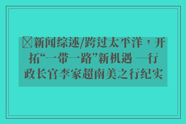 ﻿新闻综述/跨过太平洋，开拓“一带一路”新机遇 ─行政长官李家超南美之行纪实