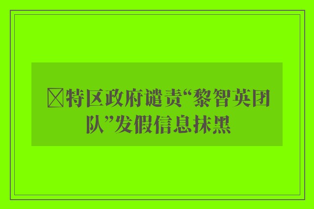 ﻿特区政府谴责“黎智英团队”发假信息抹黑