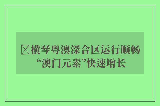 ﻿横琴粤澳深合区运行顺畅 “澳门元素”快速增长