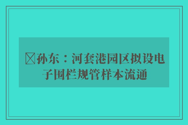 ﻿孙东：河套港园区拟设电子围栏规管样本流通