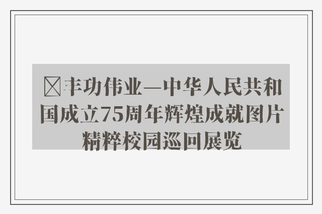 ﻿丰功伟业—中华人民共和国成立75周年辉煌成就图片精粹校园巡回展览