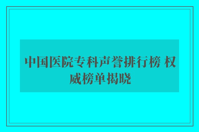 中国医院专科声誉排行榜 权威榜单揭晓