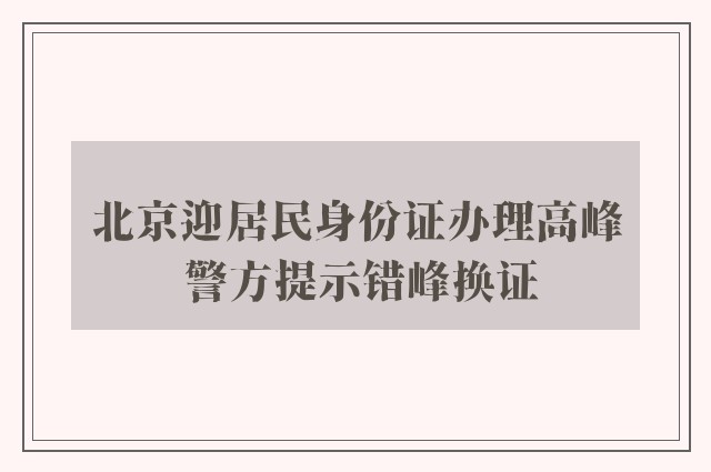 北京迎居民身份证办理高峰 警方提示错峰换证