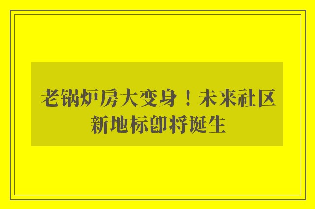 老锅炉房大变身！未来社区新地标即将诞生