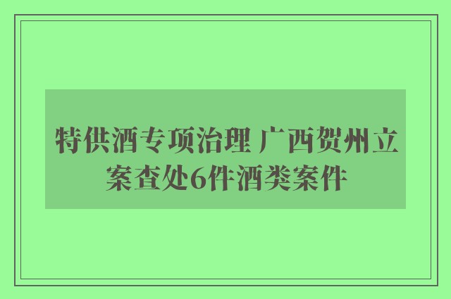 特供酒专项治理 广西贺州立案查处6件酒类案件