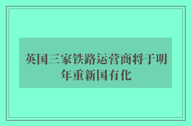 英国三家铁路运营商将于明年重新国有化