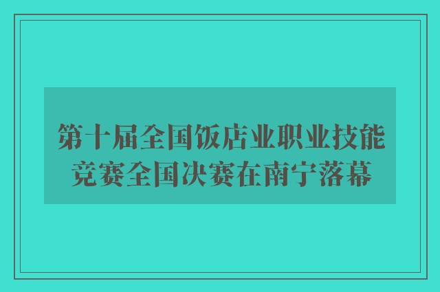 第十届全国饭店业职业技能竞赛全国决赛在南宁落幕