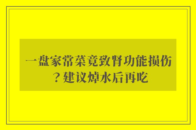 一盘家常菜竟致肾功能损伤？建议焯水后再吃