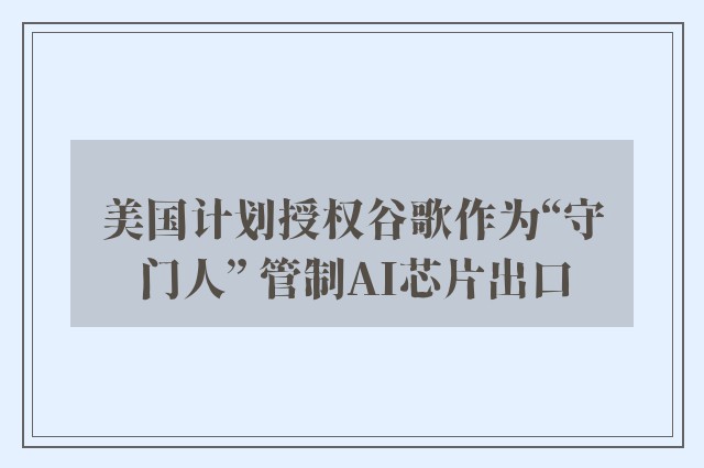 美国计划授权谷歌作为“守门人” 管制AI芯片出口