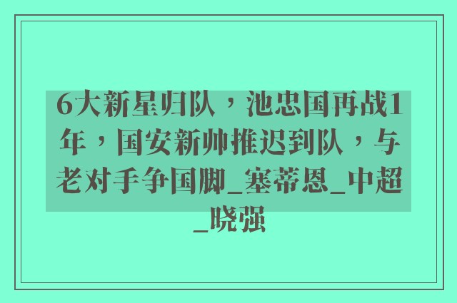 6大新星归队，池忠国再战1年，国安新帅推迟到队，与老对手争国脚_塞蒂恩_中超_晓强