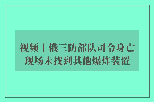 视频丨俄三防部队司令身亡现场未找到其他爆炸装置