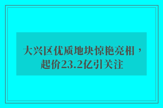 大兴区优质地块惊艳亮相，起价23.2亿引关注