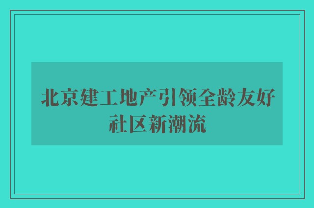 北京建工地产引领全龄友好社区新潮流