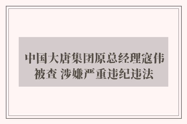 中国大唐集团原总经理寇伟被查 涉嫌严重违纪违法