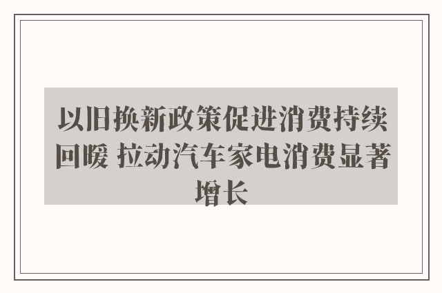 以旧换新政策促进消费持续回暖 拉动汽车家电消费显著增长