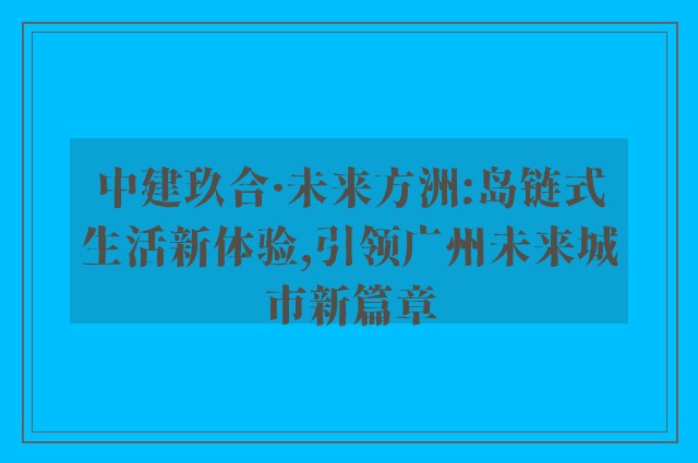 中建玖合·未来方洲:岛链式生活新体验,引领广州未来城市新篇章