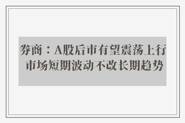 券商：A股后市有望震荡上行 市场短期波动不改长期趋势