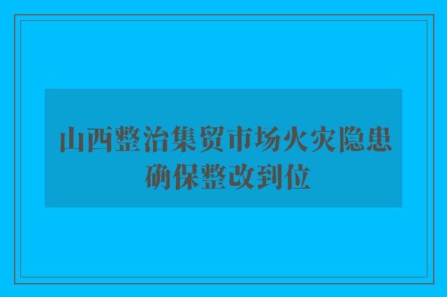 山西整治集贸市场火灾隐患 确保整改到位