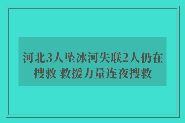 河北3人坠冰河失联2人仍在搜救 救援力量连夜搜救