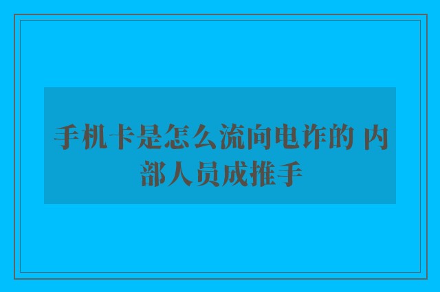 手机卡是怎么流向电诈的 内部人员成推手