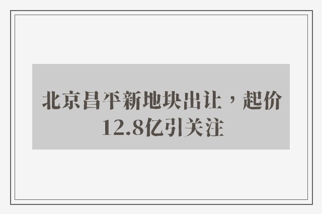 北京昌平新地块出让，起价12.8亿引关注