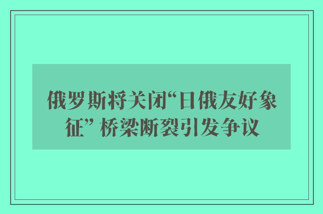 俄罗斯将关闭“日俄友好象征” 桥梁断裂引发争议