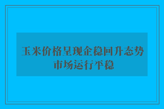 玉米价格呈现企稳回升态势 市场运行平稳