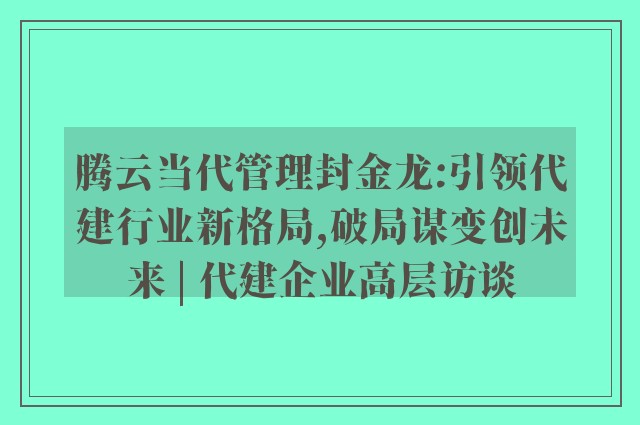 腾云当代管理封金龙:引领代建行业新格局,破局谋变创未来 | 代建企业高层访谈