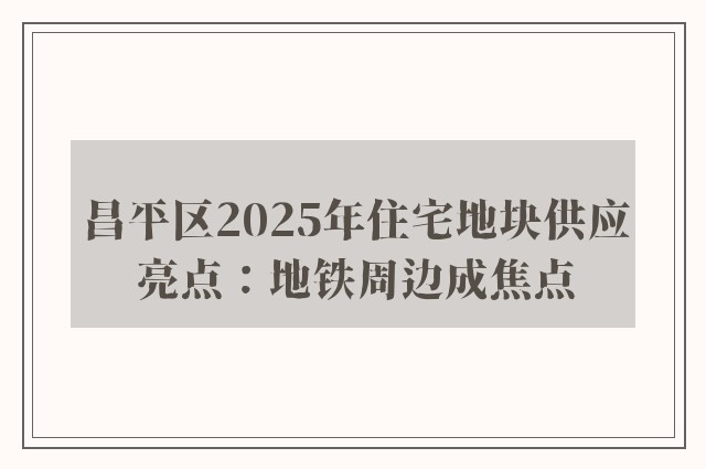 昌平区2025年住宅地块供应亮点：地铁周边成焦点